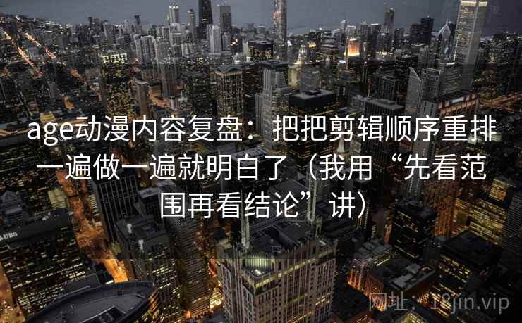 age动漫内容复盘：把把剪辑顺序重排一遍做一遍就明白了（我用“先看范围再看结论”讲）