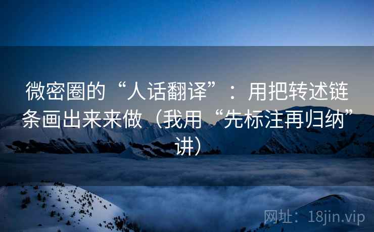 微密圈的“人话翻译”:用把转述链条画出来来做(我用“先标注再归纳”讲) 微密圈的“人话翻译”:用把转述链条画出来来做(我用“先标注再归纳”讲)