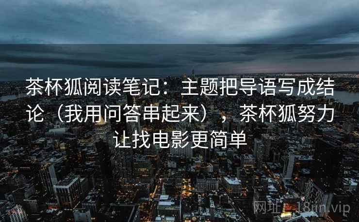 茶杯狐阅读笔记:主题把导语写成结论(我用问答串起来),茶杯狐努力让找电影更简单 茶杯狐阅读笔记:主题把导语写成结论(我用问答串起来),茶杯狐努力让找电影更简单