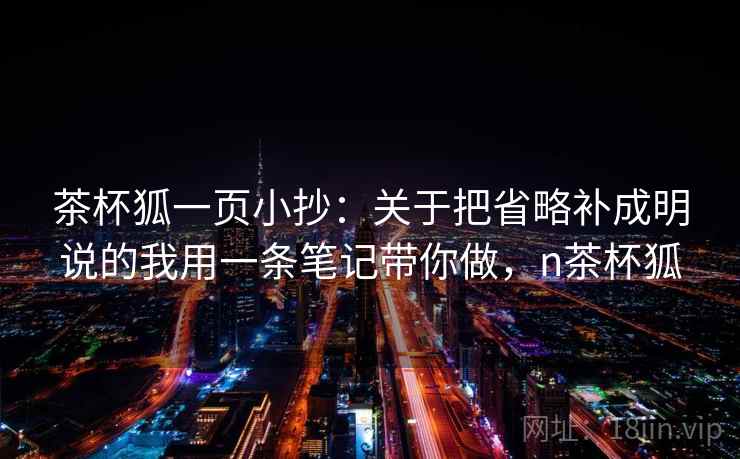 茶杯狐一页小抄:关于把省略补成明说的我用一条笔记带你做,n茶杯狐 茶杯狐一页小抄:关于把省略补成明说的我用一条笔记带你做,n茶杯狐